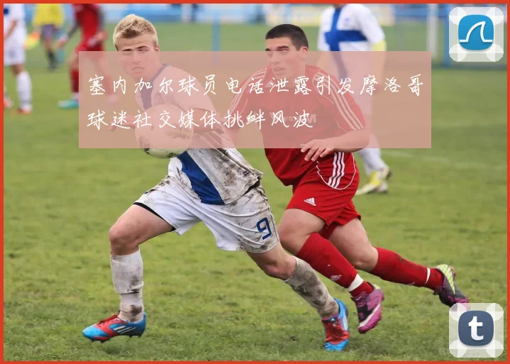 塞内加尔球员电话泄露引发摩洛哥球迷社交媒体挑衅风波