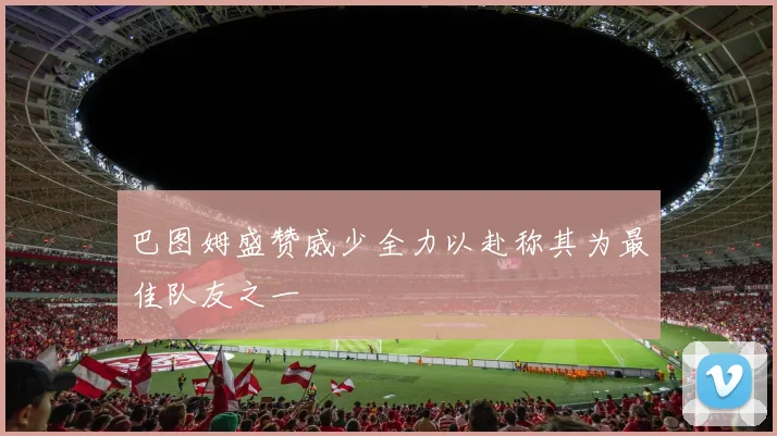 巴图姆盛赞威少全力以赴称其为最佳队友之一