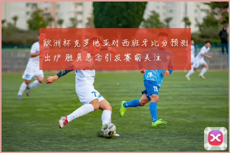 欧洲杯克罗地亚对西班牙比分预测出炉 胜负悬念引发赛前关注