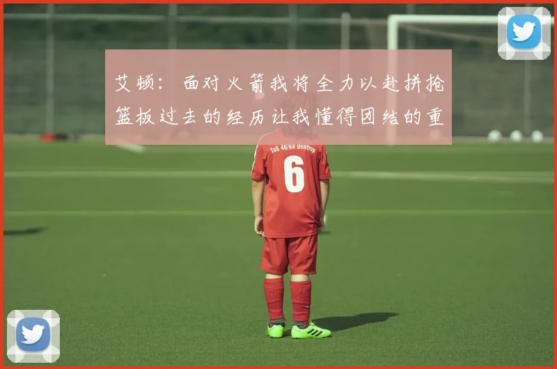 艾顿：面对火箭我将全力以赴拼抢篮板过去的经历让我懂得团结的重要性