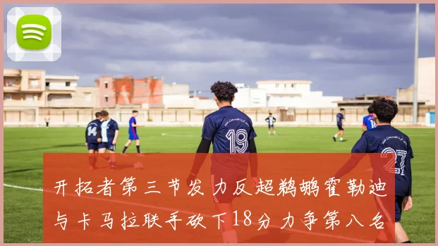 开拓者第三节发力反超鹈鹕霍勒迪与卡马拉联手砍下18分力争第八名