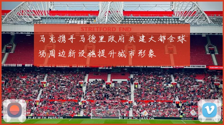 马竞携手马德里政府共建大都会球场周边新设施提升城市形象