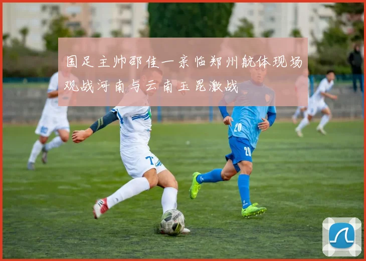 国足主帅邵佳一亲临郑州航体现场观战河南与云南玉昆激战