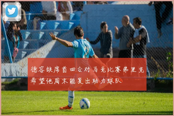 德容缺席首回合对马竞比赛弗里克希望他周末能复出助力球队