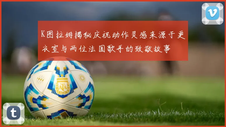 K图拉姆揭秘庆祝动作灵感来源于更衣室与两位法国歌手的致敬故事