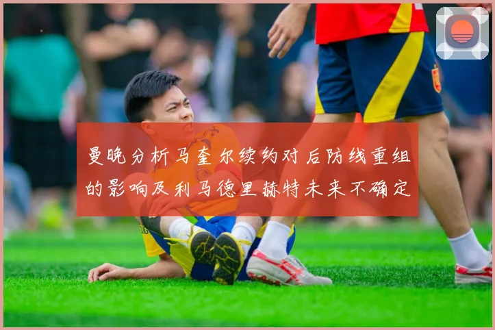 曼晚分析马奎尔续约对后防线重组的影响及利马德里赫特未来不确定性