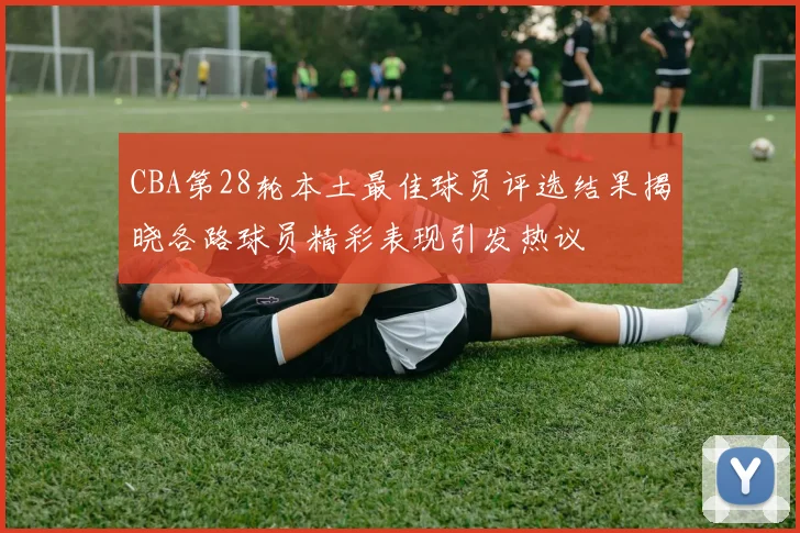 CBA第28轮本土最佳球员评选结果揭晓各路球员精彩表现引发热议