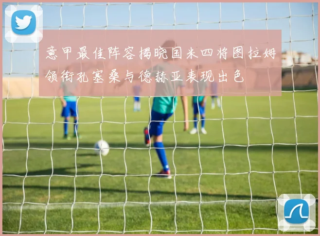 意甲最佳阵容揭晓国米四将图拉姆领衔孔塞桑与德赫亚表现出色