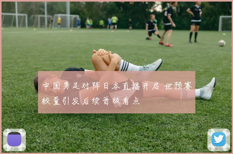 中国男足对阵日本直播开启 世预赛较量引发后续晋级看点