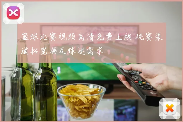 篮球比赛视频高清免费上线 观赛渠道拓宽满足球迷需求