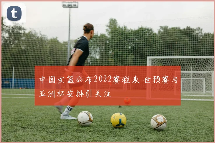 中国女篮公布2022赛程表 世预赛与亚洲杯安排引关注