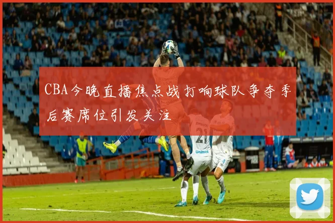 CBA今晚直播焦点战打响球队争夺季后赛席位引发关注