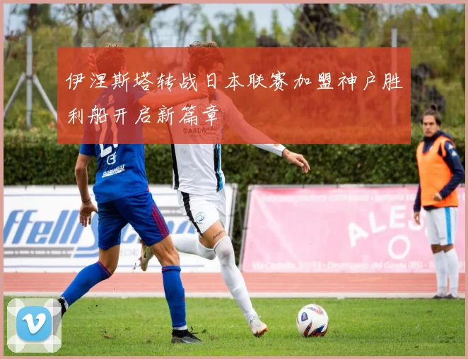 伊涅斯塔转战日本联赛加盟神户胜利船开启新篇章