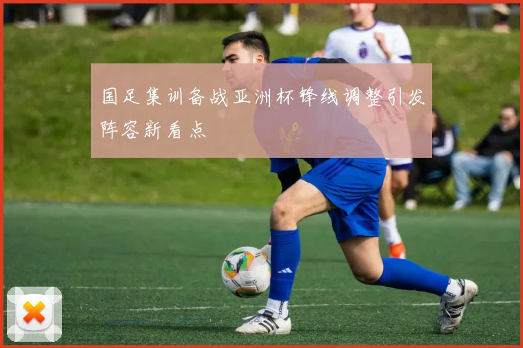国足集训备战亚洲杯锋线调整引发阵容新看点