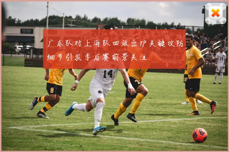 广东队对上海队回放出炉关键攻防细节引发季后赛前景关注
