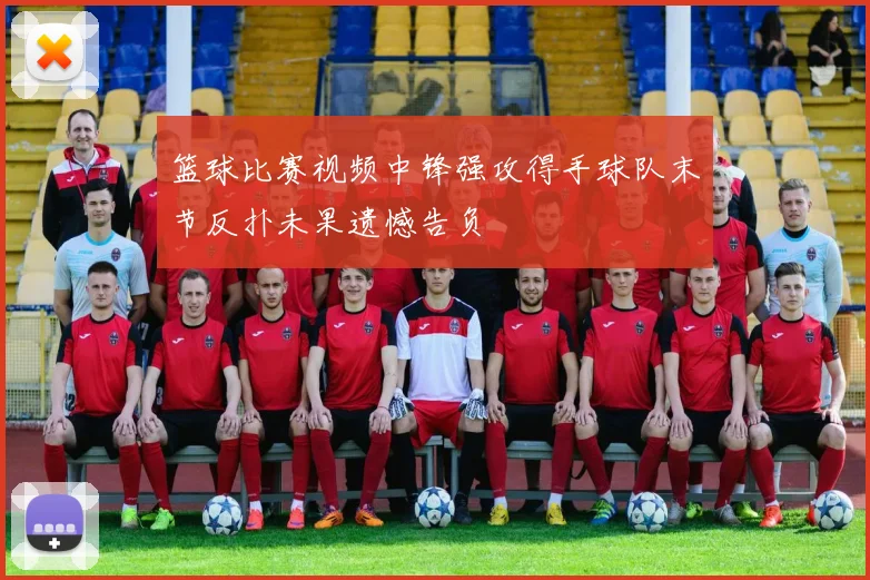 篮球比赛视频中锋强攻得手球队末节反扑未果遗憾告负