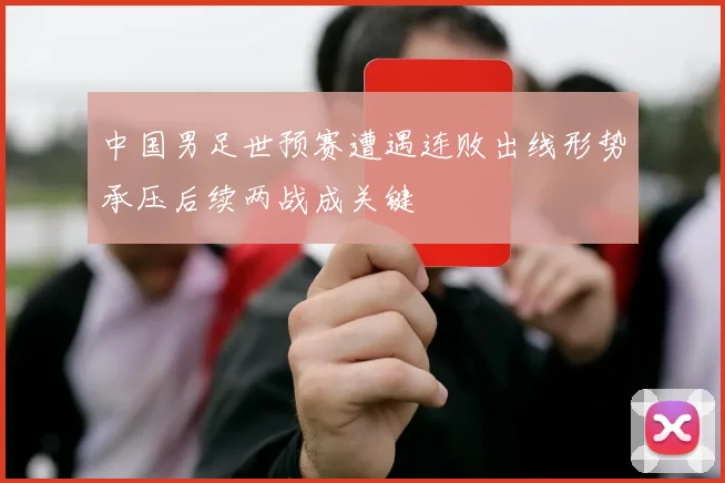 中国男足世预赛遭遇连败出线形势承压后续两战成关键