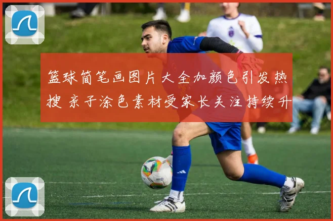 篮球简笔画图片大全加颜色引发热搜 亲子涂色素材受家长关注持续升温