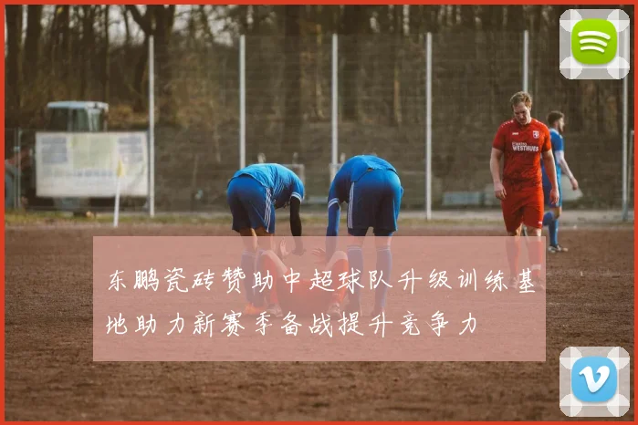 东鹏瓷砖赞助中超球队升级训练基地助力新赛季备战提升竞争力