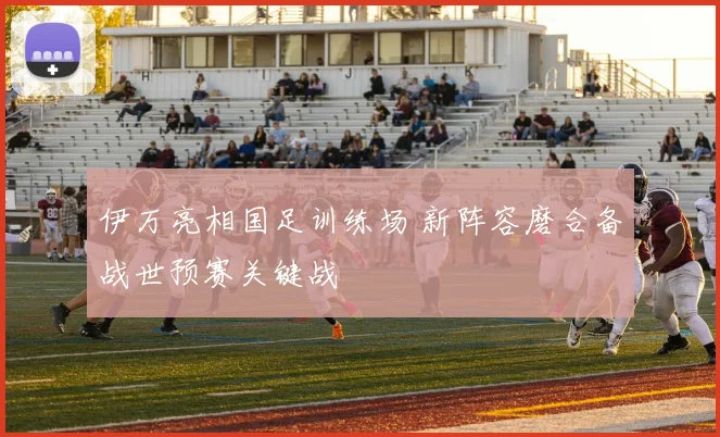 伊万亮相国足训练场 新阵容磨合备战世预赛关键战