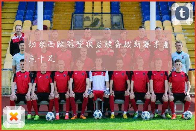 切尔西欧冠登顶后续备战新赛季看点十足