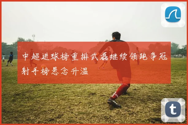 中超进球榜重排武磊继续领跑争冠射手榜悬念升温