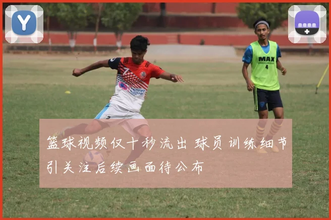 篮球视频仅十秒流出 球员训练细节引关注后续画面待公布
