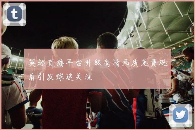 英超直播平台升级高清画质免费观看引发球迷关注