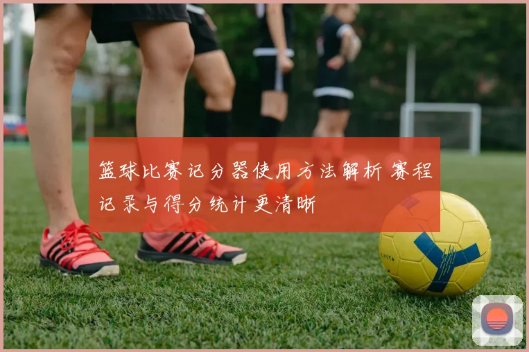篮球比赛记分器使用方法解析 赛程记录与得分统计更清晰