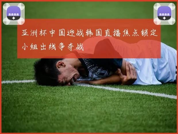 亚洲杯中国迎战韩国直播焦点锁定小组出线争夺战