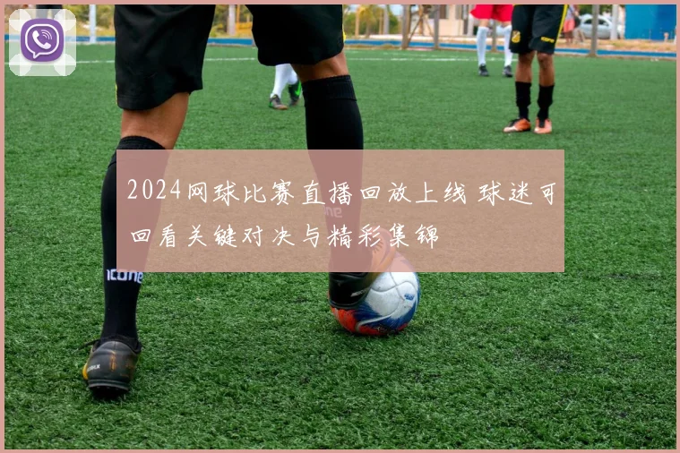 2024网球比赛直播回放上线 球迷可回看关键对决与精彩集锦
