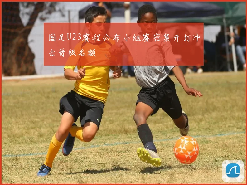 国足U23赛程公布小组赛密集开打冲击晋级名额