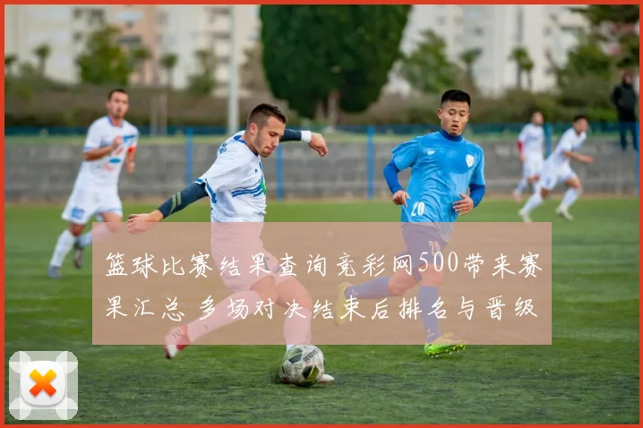 篮球比赛结果查询竞彩网500带来赛果汇总 多场对决结束后排名与晋级悬念待解