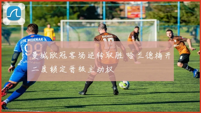 曼城欧冠客场逆转取胜 哈兰德梅开二度锁定晋级主动权