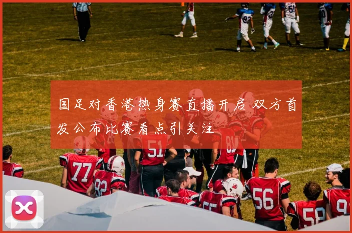 国足对香港热身赛直播开启 双方首发公布比赛看点引关注