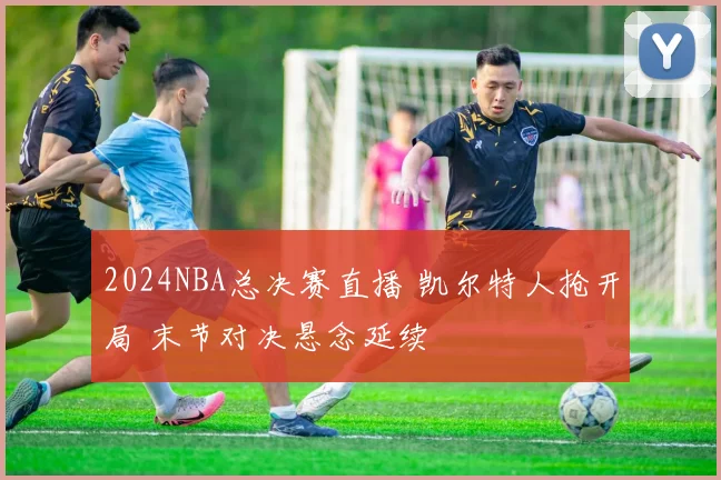 2024NBA总决赛直播 凯尔特人抢开局 末节对决悬念延续