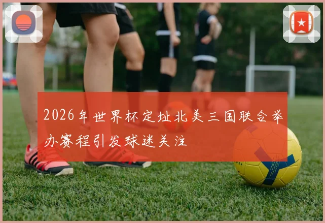 2026年世界杯定址北美三国联合举办赛程引发球迷关注