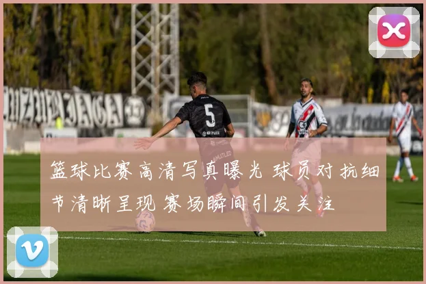 篮球比赛高清写真曝光 球员对抗细节清晰呈现 赛场瞬间引发关注